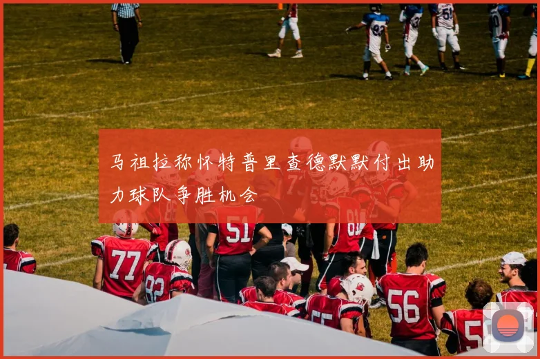 马祖拉称怀特普里查德默默付出助力球队争胜机会
