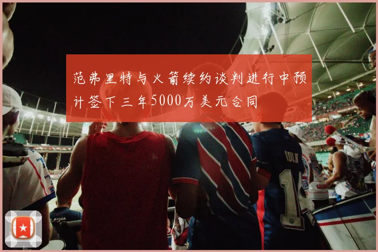 范弗里特与火箭续约谈判进行中预计签下三年5000万美元合同
