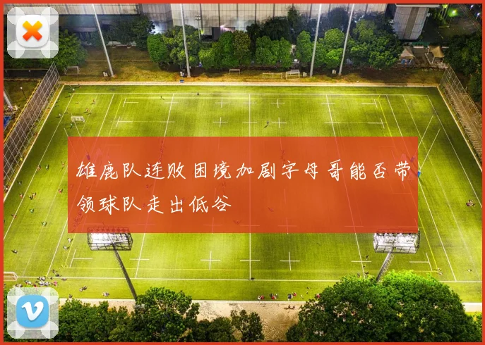 雄鹿队连败困境加剧字母哥能否带领球队走出低谷