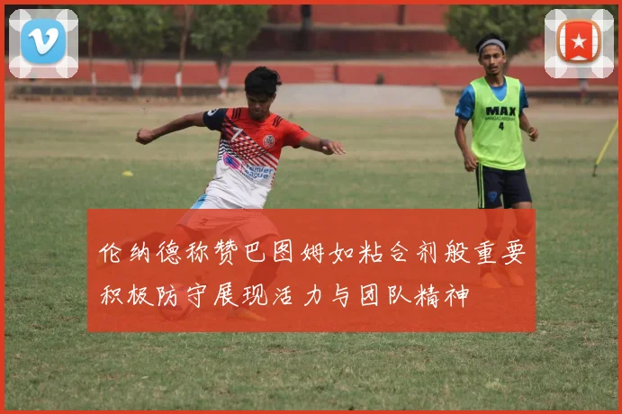 伦纳德称赞巴图姆如粘合剂般重要积极防守展现活力与团队精神