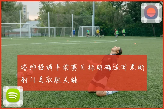 塔帅强调季前赛目标明确适时果断射门是取胜关键